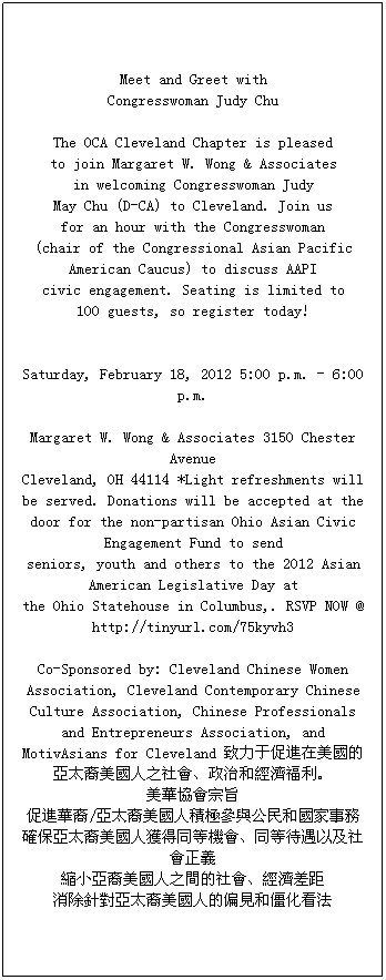 ı: Meet and Greet with 
Congresswoman Judy Chu 

The OCA Cleveland Chapter is pleased 
to join Margaret W. Wong & Associates 
in welcoming Congresswoman Judy 
May Chu (D-CA) to Cleveland. Join us 
for an hour with the Congresswoman 
(chair of the Congressional Asian Pacific American Caucus) to discuss AAPI 
civic engagement. Seating is limited to 
100 guests, so register today! 


Saturday, February 18, 2012 5:00 p.m. - 6:00 p.m.

Margaret W. Wong & Associates 3150 Chester Avenue 
Cleveland, OH 44114 *Light refreshments will be served. Donations will be accepted at the 
door for the non-partisan Ohio Asian Civic Engagement Fund to send 
seniors, youth and others to the 2012 Asian American Legislative Day at 
the Ohio Statehouse in Columbus,. RSVP NOW @ http://tinyurl.com/75kyvh3 

Co-Sponsored by: Cleveland Chinese Women Association, Cleveland Contemporary Chinese Culture Association, Chinese Professionals and Entrepreneurs Association, and MotivAsians for Cleveland ڴMā̫֮κͽ
Afּ
MA/̫˷eOc͇
_̫˫@ͬșCͬȴԼx
sС֮g
ᘌ̫˵ƫҊͽ

